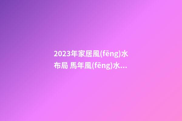 2023年家居風(fēng)水布局 馬年風(fēng)水吉兇方位運(yùn)勢(shì)